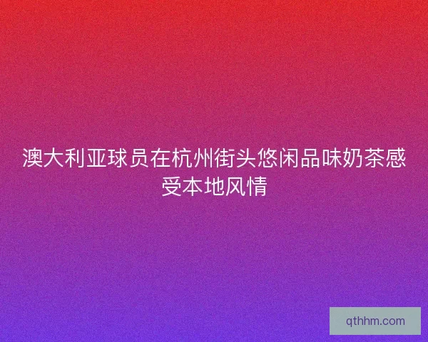 澳大利亚球员在杭州街头悠闲品味奶茶感受本地风情
