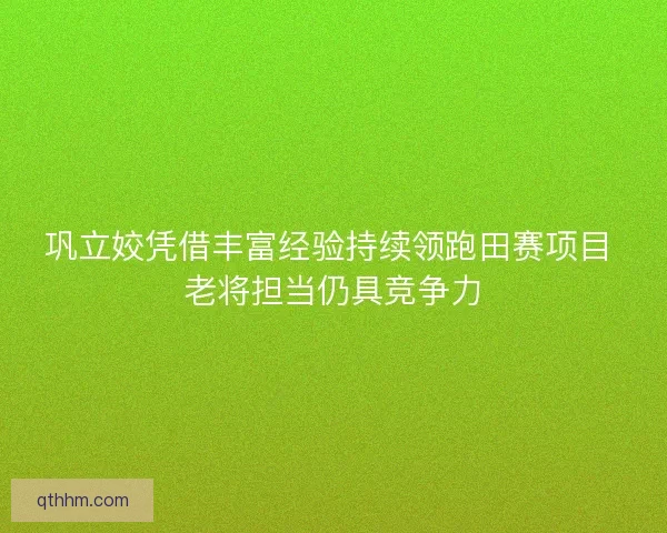 巩立姣凭借丰富经验持续领跑田赛项目 老将担当仍具竞争力