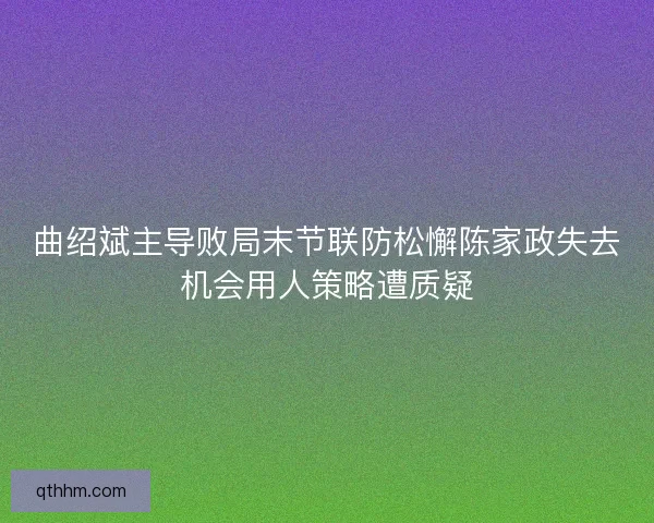 曲绍斌主导败局末节联防松懈陈家政失去机会用人策略遭质疑