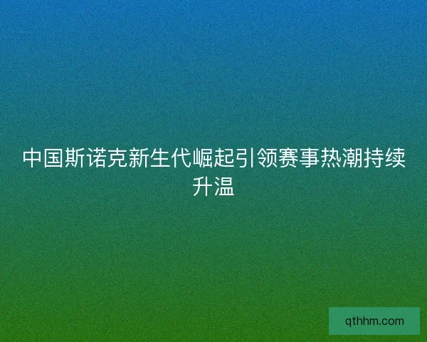 中国斯诺克新生代崛起引领赛事热潮持续升温
