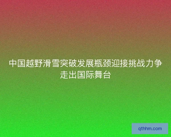 中国越野滑雪突破发展瓶颈迎接挑战力争走出国际舞台
