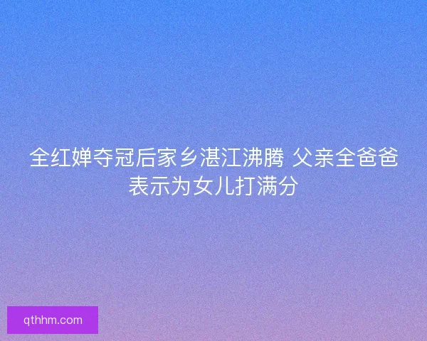 全红婵夺冠后家乡湛江沸腾 父亲全爸爸表示为女儿打满分