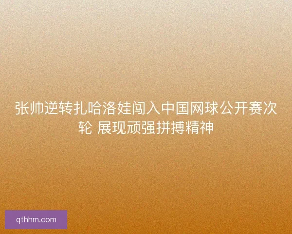 张帅逆转扎哈洛娃闯入中国网球公开赛次轮 展现顽强拼搏精神